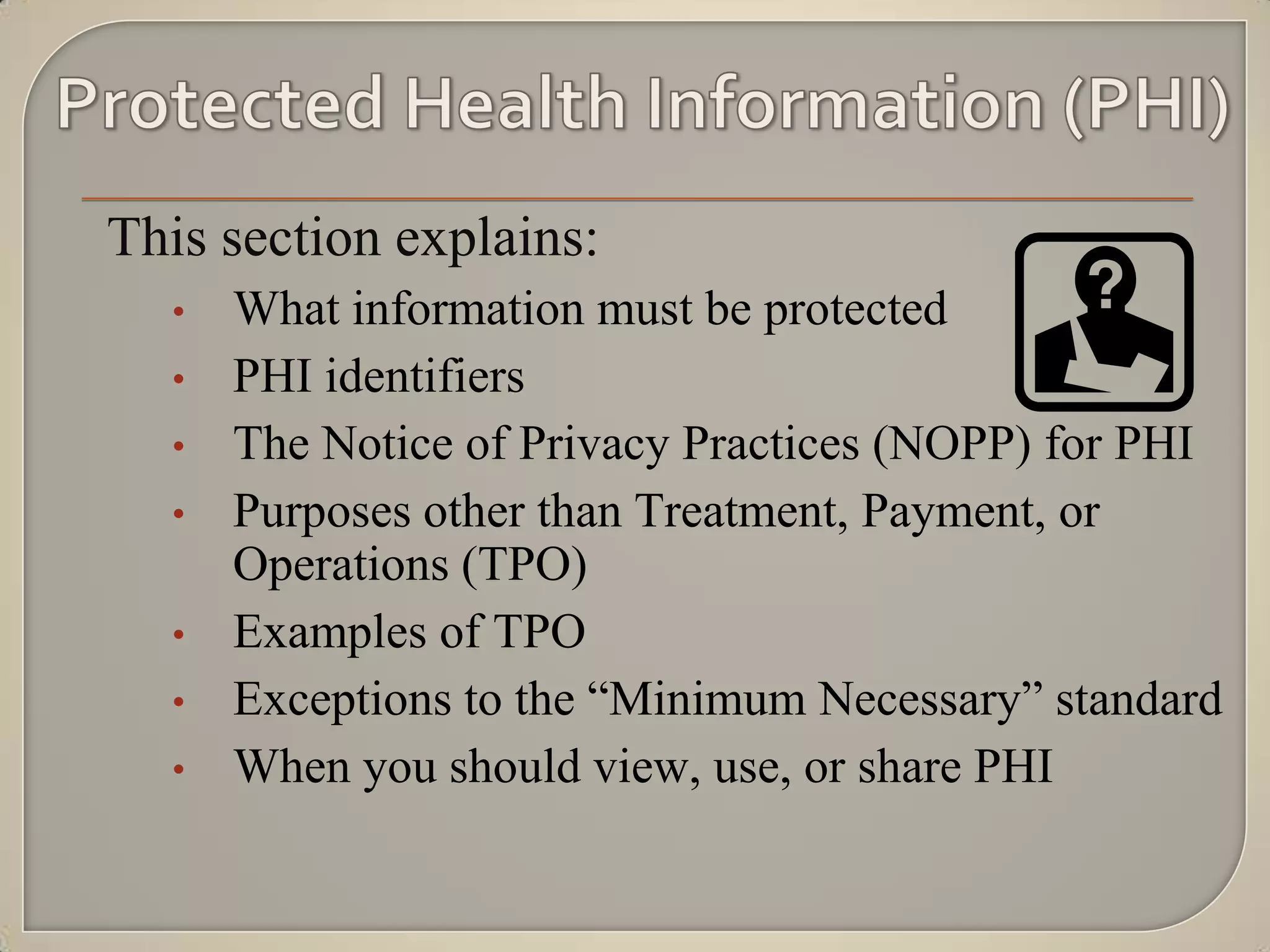 This section explains:
  •   What information must be protected
  •   PHI identifiers
  •   The Notice of Privacy Practices (NOPP) for PHI
  •   Purposes other than Treatment, Payment, or
      Operations (TPO)
  •   Examples of TPO
  •   Exceptions to the “Minimum Necessary” standard
  •   When you should view, use, or share PHI
 