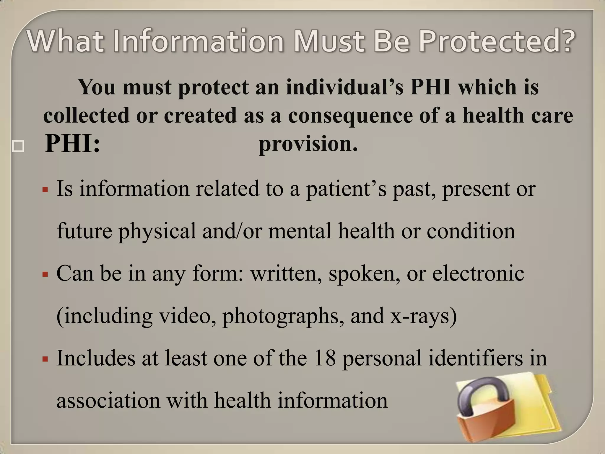 You must protect an individual’s PHI which is
    collected or created as a consequence of a health care
   PHI:                  provision.
       Is information related to a patient‟s past, present or
        future physical and/or mental health or condition
       Can be in any form: written, spoken, or electronic
        (including video, photographs, and x-rays)
       Includes at least one of the 18 personal identifiers in
        association with health information
 