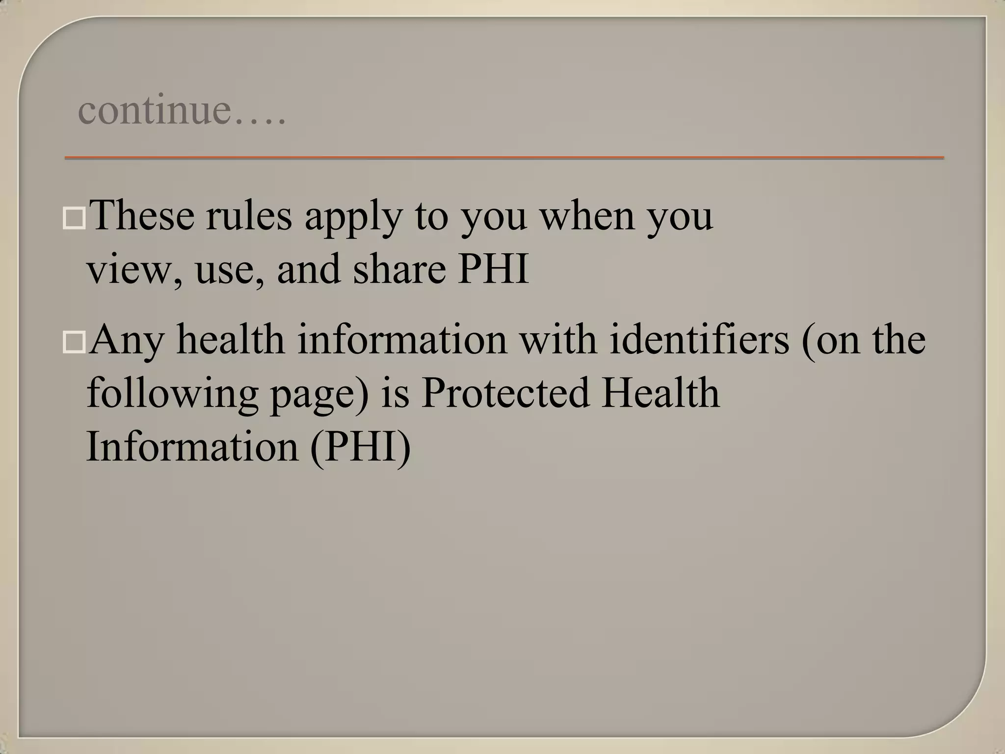 continue….

These  rules apply to you when you
 view, use, and share PHI
Any  health information with identifiers (on the
 following page) is Protected Health
 Information (PHI)
 
