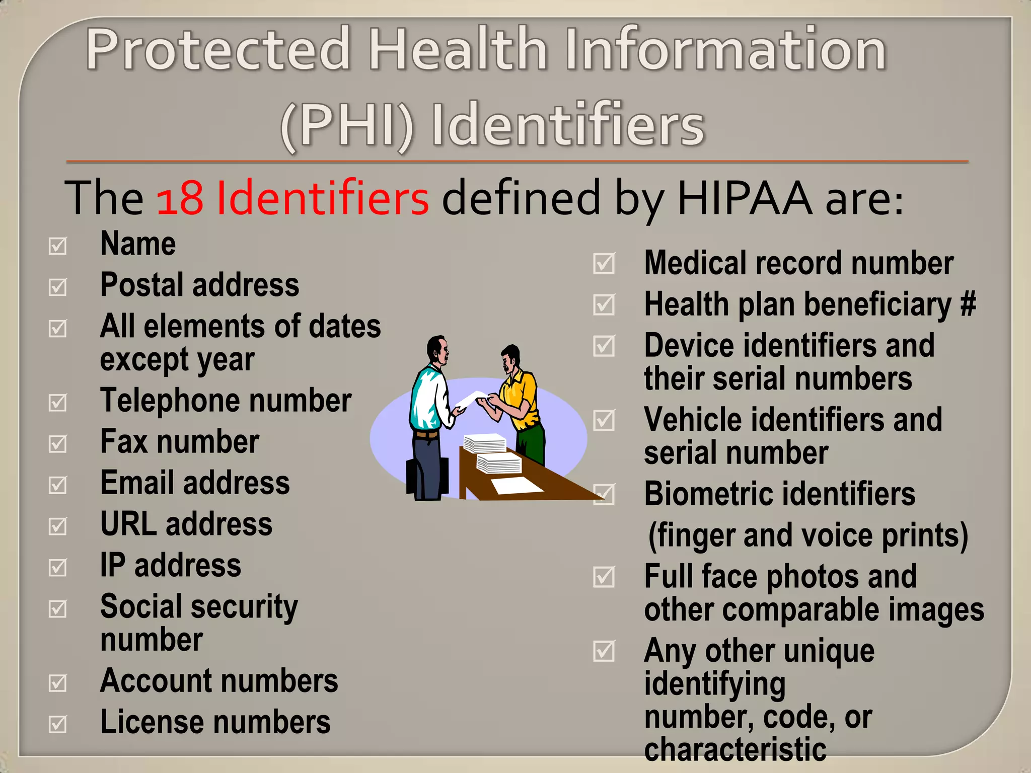 The 18 Identifiers defined by HIPAA are:
   Name
                             Medical record number
   Postal address
                             Health plan beneficiary #
   All elements of dates
    except year              Device identifiers and
                                their serial numbers
   Telephone number
                               Vehicle identifiers and
   Fax number                  serial number
   Email address              Biometric identifiers
   URL address                  (finger and voice prints)
   IP address                 Full face photos and
   Social security             other comparable images
    number                     Any other unique
   Account numbers             identifying
   License numbers             number, code, or
                                characteristic
 