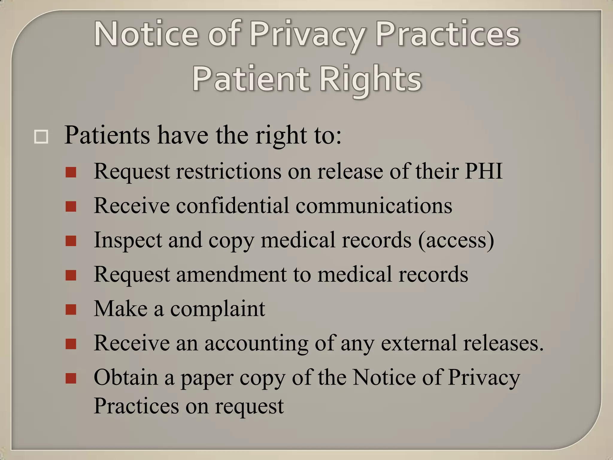    Patients have the right to:
       Request restrictions on release of their PHI
       Receive confidential communications
       Inspect and copy medical records (access)
       Request amendment to medical records
       Make a complaint
       Receive an accounting of any external releases.
       Obtain a paper copy of the Notice of Privacy
        Practices on request
 