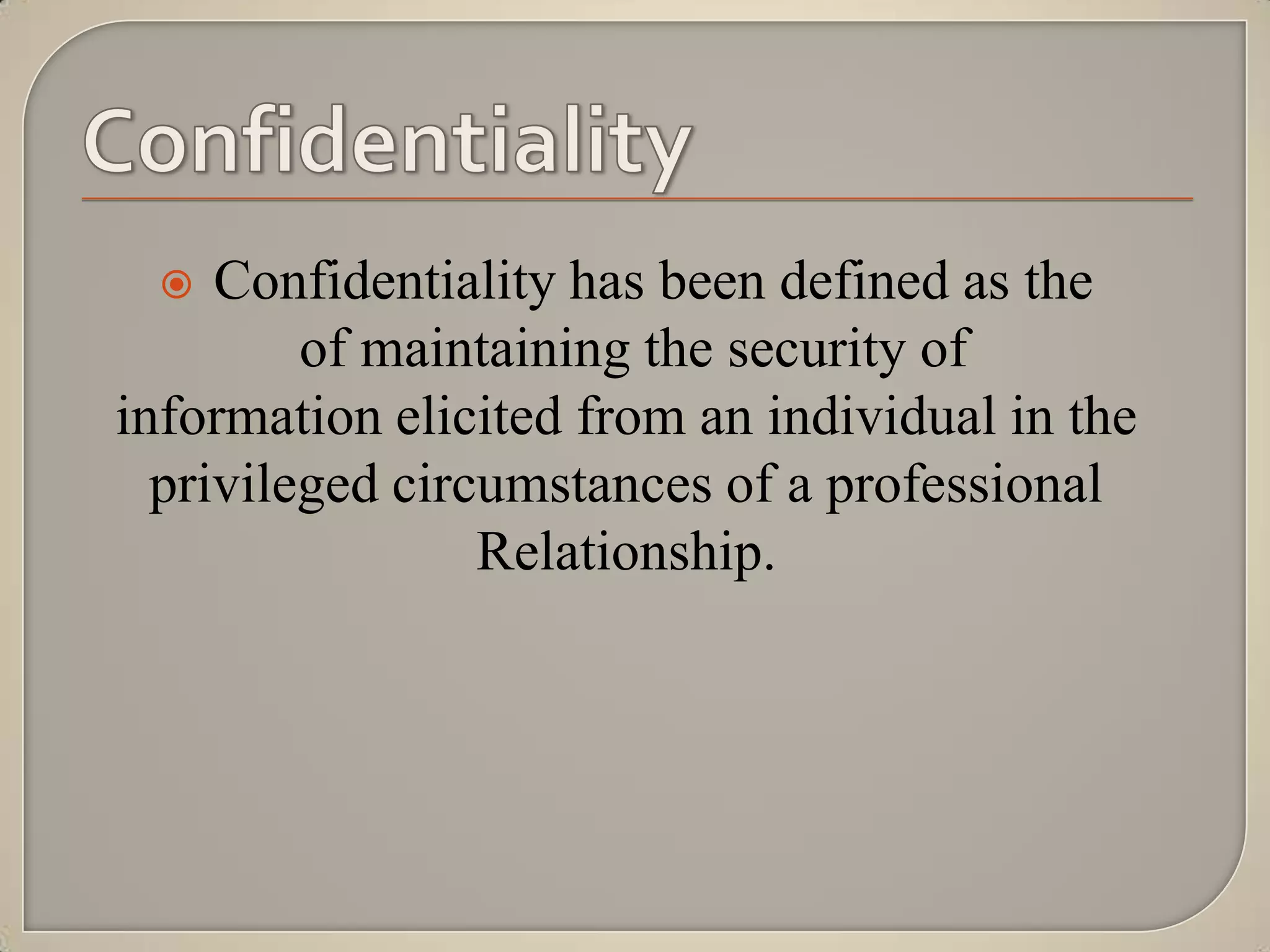    Confidentiality has been defined as the
         of maintaining the security of
information elicited from an individual in the
  privileged circumstances of a professional
                 Relationship.
 