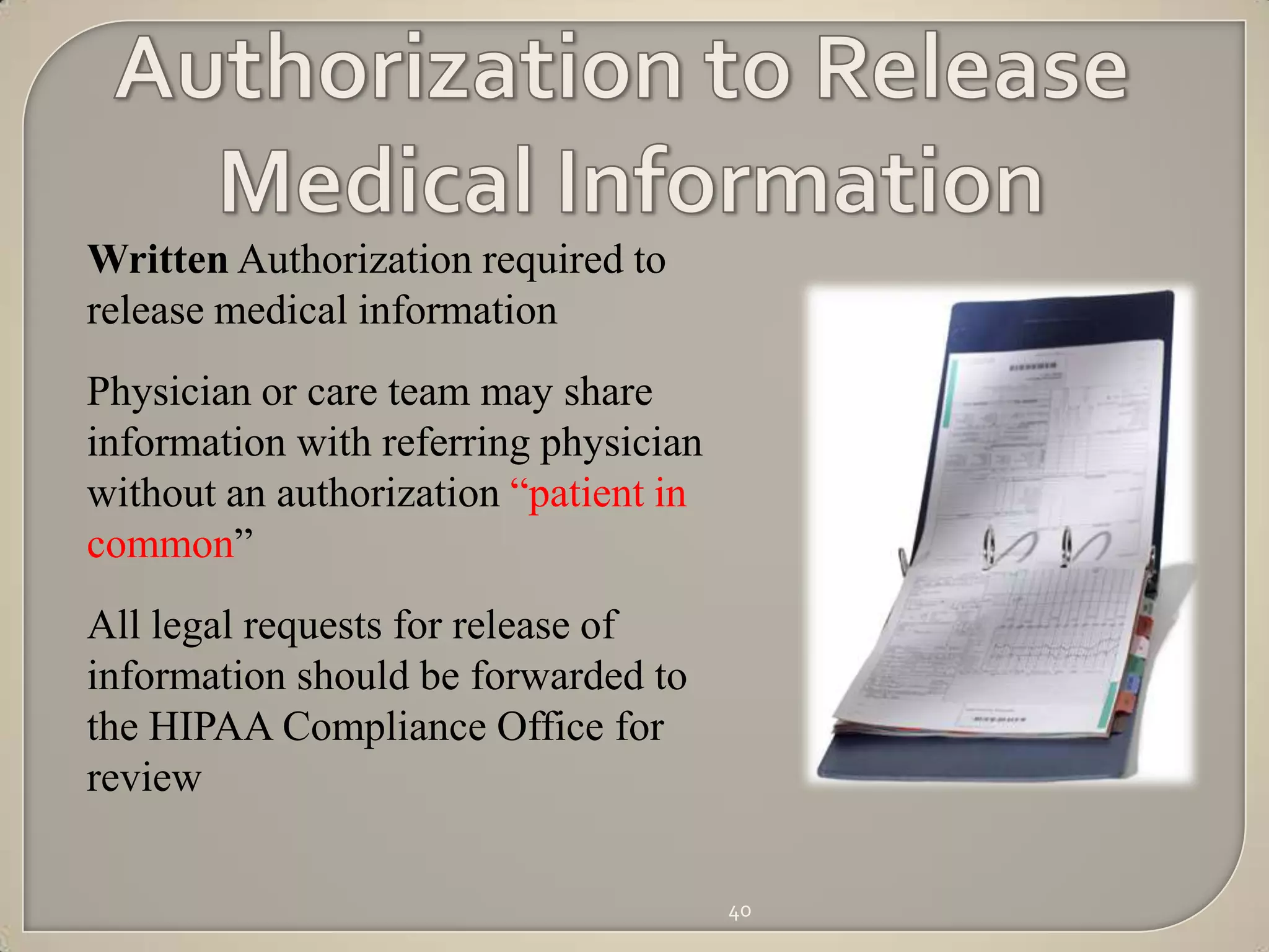 Written Authorization required to
release medical information
Physician or care team may share
information with referring physician
without an authorization “patient in
common”
All legal requests for release of
information should be forwarded to
the HIPAA Compliance Office for
review

                                       40
 