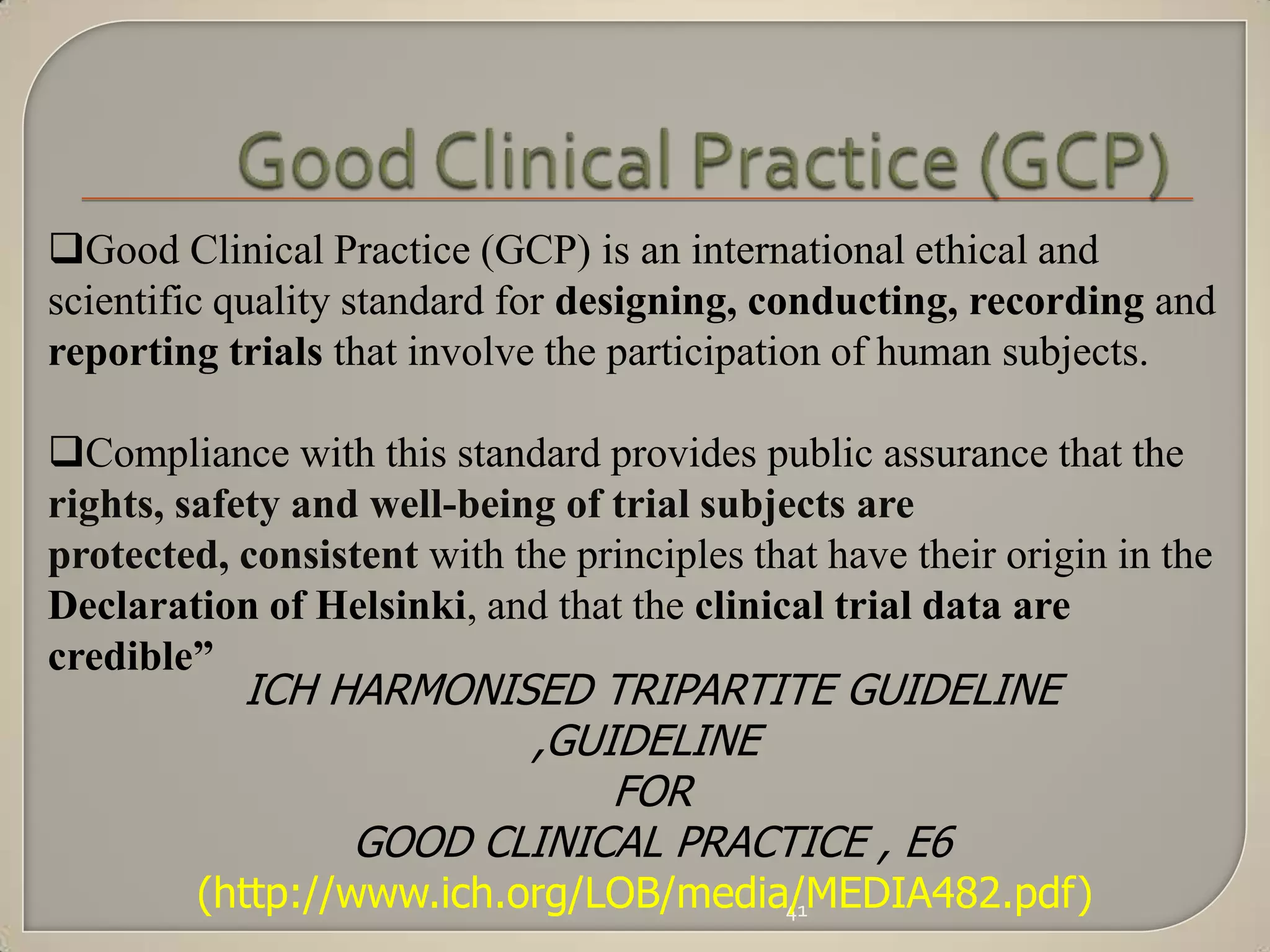 Good Clinical Practice (GCP) is an international ethical and
scientific quality standard for designing, conducting, recording and
reporting trials that involve the participation of human subjects.

Compliance with this standard provides public assurance that the
rights, safety and well-being of trial subjects are
protected, consistent with the principles that have their origin in the
Declaration of Helsinki, and that the clinical trial data are
credible”
           ICH HARMONISED TRIPARTITE GUIDELINE
                       ,GUIDELINE
                           FOR
                GOOD CLINICAL PRACTICE , E6
         (http://www.ich.org/LOB/media/MEDIA482.pdf)
                                      41
 