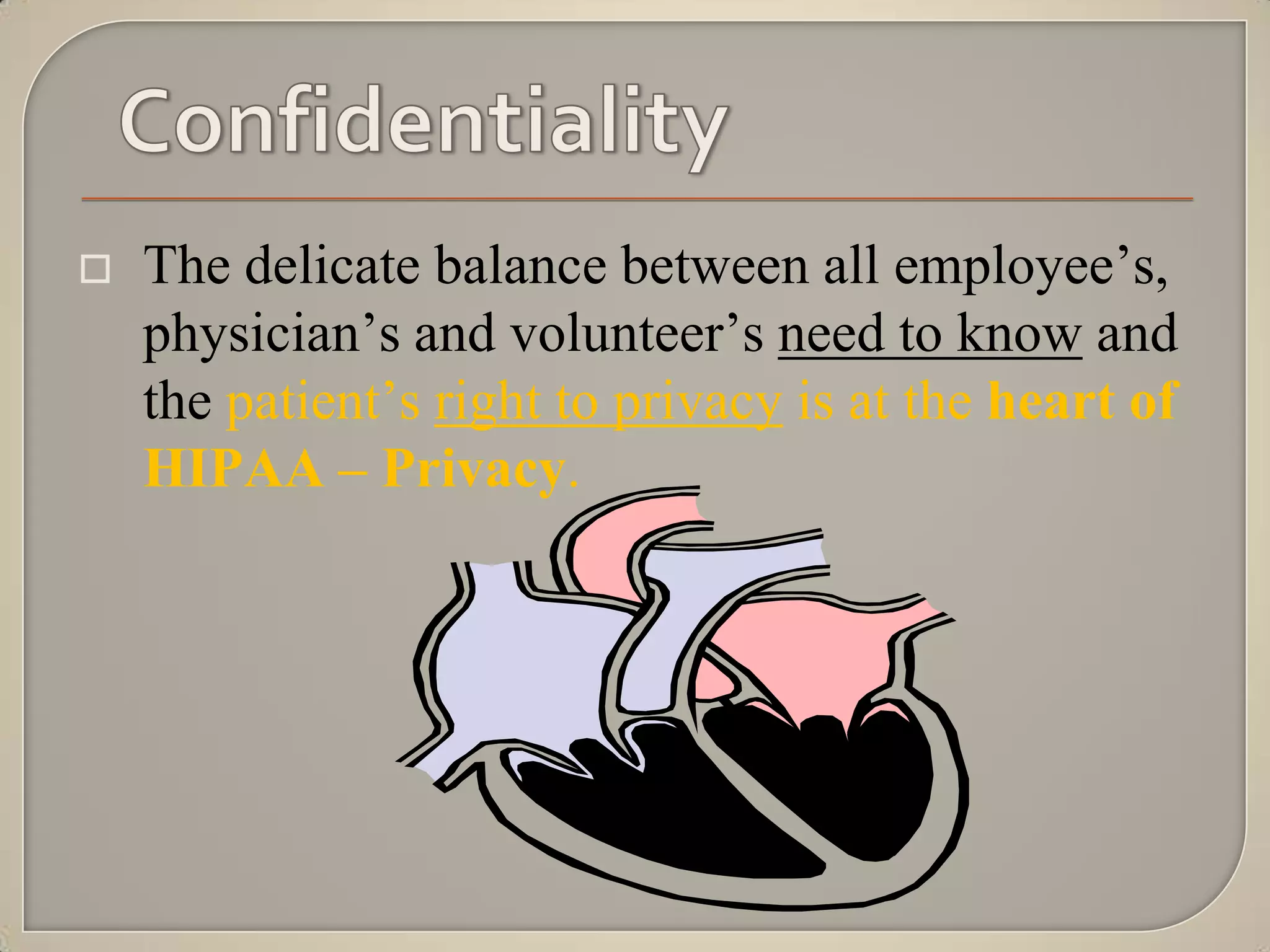    The delicate balance between all employee‟s,
    physician‟s and volunteer‟s need to know and
    the patient‟s right to privacy is at the heart of
    HIPAA – Privacy.
 
