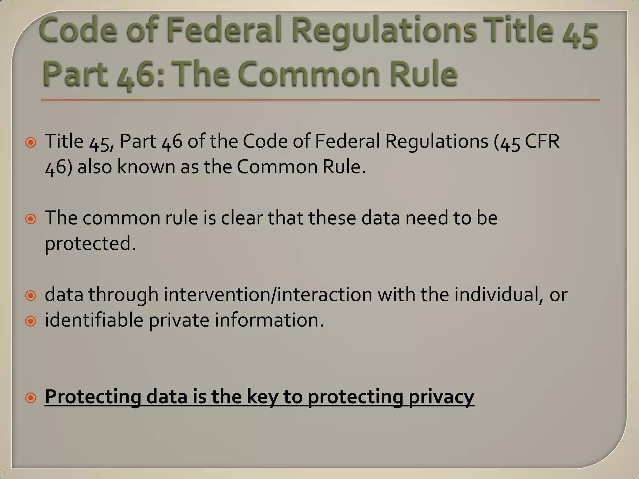    Title 45, Part 46 of the Code of Federal Regulations (45 CFR
    46) also known as the Common Rule.

   The common rule is clear that these data need to be
    protected.

   data through intervention/interaction with the individual, or
   identifiable private information.


   Protecting data is the key to protecting privacy
 
