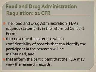  The Food and Drug Administration (FDA)
  requires statements in the Informed Consent
  Form:
 that describe the extent to which
  confidentiality of records that can identify the
  participant in the research will be
  maintained, and
 that inform the participant that the FDA may
  view the research records.
 