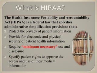 The Health Insurance Portability and Accountability
Act (HIPAA) is a federal law that specifies
administrative simplification provisions that:
 Protect the privacy of patient information

 Provide for electronic and physical
  security of patient health information
 Require “minimum necessary” use and
  disclosure
 Specify patient rights to approve the
  access and use of their medical
  information
 