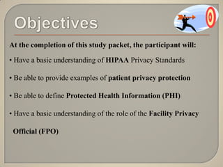 At the completion of this study packet, the participant will:

• Have a basic understanding of HIPAA Privacy Standards

• Be able to provide examples of patient privacy protection

• Be able to define Protected Health Information (PHI)

• Have a basic understanding of the role of the Facility Privacy

 Official (FPO)
 