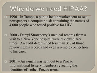    1996 - In Tampa, a public health worker sent to two
    newspapers a computer disk containing the names of
    4,000 people who tested positive for HIV.

   2000 - Darryl Strawberry‟s medical records from a
    visit to a New York hospital were reviewed 365
    times. An audit determined less than 3% of those
    reviewing his records had even a remote connection
    to his care.

   2001 – An e-mail was sent out to a Prozac
    informational listserv members revealing the
    identities of other Prozac users.
 