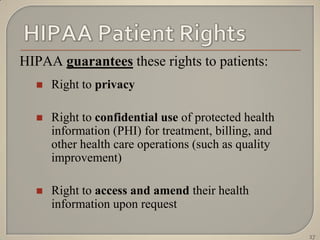 HIPAA guarantees these rights to patients:
     Right to privacy

     Right to confidential use of protected health
      information (PHI) for treatment, billing, and
      other health care operations (such as quality
      improvement)

     Right to access and amend their health
      information upon request

                                                      17
 