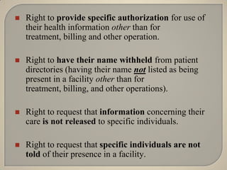    Right to provide specific authorization for use of
    their health information other than for
    treatment, billing and other operation.

   Right to have their name withheld from patient
    directories (having their name not listed as being
    present in a facility other than for
    treatment, billing, and other operations).

   Right to request that information concerning their
    care is not released to specific individuals.

   Right to request that specific individuals are not
    told of their presence in a facility.
 