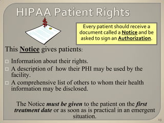 Every patient should receive a
                              document called a Notice and be
                              asked to sign an Authorization.

This Notice gives patients:
   Information about their rights.
   A description of how their PHI may be used by the
    facility.
   A comprehensive list of others to whom their health
    information may be disclosed.

      The Notice must be given to the patient on the first
     treatment date or as soon as is practical in an emergent
                            situation.                          19
 