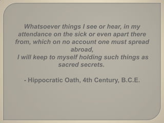 Whatsoever things I see or hear, in my
 attendance on the sick or even apart there
from, which on no account one must spread
                    abroad,
 I will keep to myself holding such things as
                sacred secrets.

  - Hippocratic Oath, 4th Century, B.C.E.
 