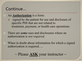 Continue…
   An Authorization is a form:
     signed by the patient for use and disclosure of
      specific PHI that are not related to
      treatment, payment, or health care operations.

   There are some uses and disclosures where an
    authorization is not required.

   When in doubt about information for which a signed
    authorization is required….

         ~ Please ASK your instructor ~
                                                         20
 