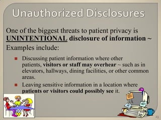 One of the biggest threats to patient privacy is
UNINTENTIONAL disclosure of information ~
Examples include:
     Discussing patient information where other
      patients, visitors or staff may overhear ~ such as in
      elevators, hallways, dining facilities, or other common
      areas.
     Leaving sensitive information in a location where
      patients or visitors could possibly see it.



                                                                23
 