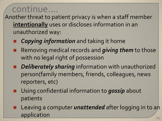 continue….
Another threat to patient privacy is when a staff member
  intentionally uses or discloses information in an
  unauthorized way:
   Copying information and taking it home
   Removing medical records and giving them to those
     with no legal right of possession
   Deliberately sharing information with unauthorized
     person(family members, friends, colleagues, news
     reporters, etc)
   Using confidential information to gossip about
     patients
   Leaving a computer unattended after logging in to an
     application                                         24
 