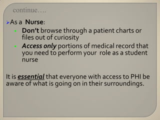 continue….
As a   Nurse:
  •   Don’t browse through a patient charts or
      files out of curiosity
  •   Access only portions of medical record that
      you need to perform your role as a student
      nurse

It is essential that everyone with access to PHI be
aware of what is going on in their surroundings.
 