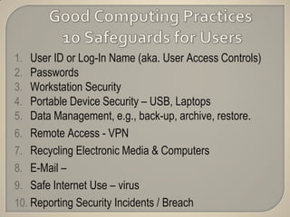 1.  User ID or Log-In Name (aka. User Access Controls)
2.  Passwords
3.  Workstation Security
4.  Portable Device Security – USB, Laptops
5.  Data Management, e.g., back-up, archive, restore.
6. Remote Access - VPN
7. Recycling Electronic Media & Computers
8. E-Mail –
9. Safe Internet Use – virus
10. Reporting Security Incidents / Breach
 