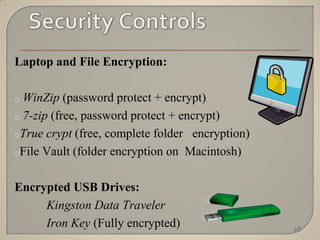 Laptop and File Encryption:

o WinZip (password protect + encrypt)
o 7-zip (free, password protect + encrypt)

oTrue crypt (free, complete folder encryption)

oFile Vault (folder encryption on Macintosh)



Encrypted USB Drives:
     Kingston Data Traveler
     Iron Key (Fully encrypted)                  28
 