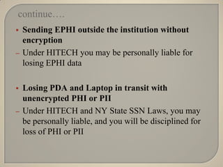 continue….
   Sending EPHI outside the institution without
    encryption
–   Under HITECH you may be personally liable for
    losing EPHI data

   Losing PDA and Laptop in transit with
    unencrypted PHI or PII
–   Under HITECH and NY State SSN Laws, you may
    be personally liable, and you will be disciplined for
    loss of PHI or PII
 