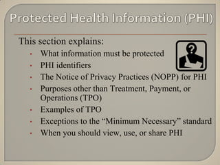 This section explains:
  •   What information must be protected
  •   PHI identifiers
  •   The Notice of Privacy Practices (NOPP) for PHI
  •   Purposes other than Treatment, Payment, or
      Operations (TPO)
  •   Examples of TPO
  •   Exceptions to the “Minimum Necessary” standard
  •   When you should view, use, or share PHI
 