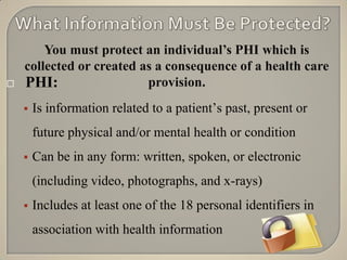You must protect an individual’s PHI which is
    collected or created as a consequence of a health care
   PHI:                  provision.
       Is information related to a patient‟s past, present or
        future physical and/or mental health or condition
       Can be in any form: written, spoken, or electronic
        (including video, photographs, and x-rays)
       Includes at least one of the 18 personal identifiers in
        association with health information
 