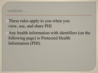 continue….

These  rules apply to you when you
 view, use, and share PHI
Any  health information with identifiers (on the
 following page) is Protected Health
 Information (PHI)
 
