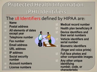 The 18 Identifiers defined by HIPAA are:
   Name
                             Medical record number
   Postal address
                             Health plan beneficiary #
   All elements of dates
    except year              Device identifiers and
                                their serial numbers
   Telephone number
                               Vehicle identifiers and
   Fax number                  serial number
   Email address              Biometric identifiers
   URL address                  (finger and voice prints)
   IP address                 Full face photos and
   Social security             other comparable images
    number                     Any other unique
   Account numbers             identifying
   License numbers             number, code, or
                                characteristic
 