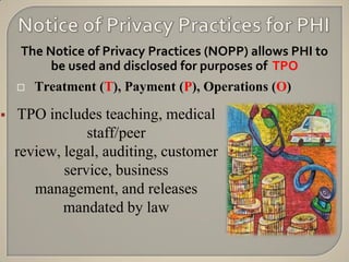 The Notice of Privacy Practices (NOPP) allows PHI to
          be used and disclosed for purposes of TPO
       Treatment (T), Payment (P), Operations (O)

   TPO includes teaching, medical
                staff/peer
    review, legal, auditing, customer
            service, business
       management, and releases
            mandated by law
 