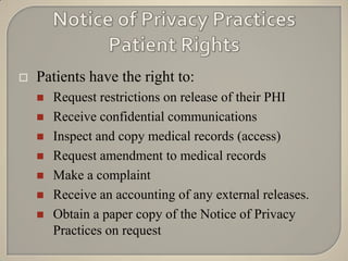    Patients have the right to:
       Request restrictions on release of their PHI
       Receive confidential communications
       Inspect and copy medical records (access)
       Request amendment to medical records
       Make a complaint
       Receive an accounting of any external releases.
       Obtain a paper copy of the Notice of Privacy
        Practices on request
 