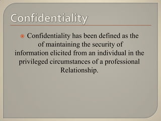    Confidentiality has been defined as the
         of maintaining the security of
information elicited from an individual in the
  privileged circumstances of a professional
                 Relationship.
 