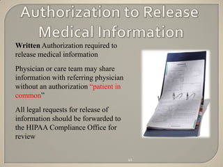 Written Authorization required to
release medical information
Physician or care team may share
information with referring physician
without an authorization “patient in
common”
All legal requests for release of
information should be forwarded to
the HIPAA Compliance Office for
review

                                       40
 