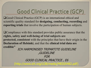 Good Clinical Practice (GCP) is an international ethical and
scientific quality standard for designing, conducting, recording and
reporting trials that involve the participation of human subjects.

Compliance with this standard provides public assurance that the
rights, safety and well-being of trial subjects are
protected, consistent with the principles that have their origin in the
Declaration of Helsinki, and that the clinical trial data are
credible”
           ICH HARMONISED TRIPARTITE GUIDELINE
                       ,GUIDELINE
                           FOR
                GOOD CLINICAL PRACTICE , E6
         (http://www.ich.org/LOB/media/MEDIA482.pdf)
                                      41
 