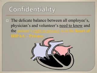    The delicate balance between all employee‟s,
    physician‟s and volunteer‟s need to know and
    the patient‟s right to privacy is at the heart of
    HIPAA – Privacy.
 