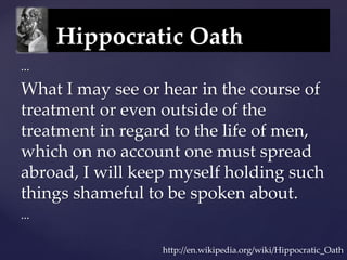 Hippocratic Oath
...
What I may see or hear in the course of
treatment or even outside of the
treatment in regard to the life of men,
which on no account one must spread
abroad, I will keep myself holding such
things shameful to be spoken about.
...
http://en.wikipedia.org/wiki/Hippocratic_Oath
 