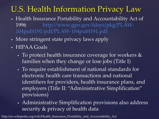  Health Insurance Portability and Accountability Act of
1996 http://www.gpo.gov/fdsys/pkg/PLAW-
104publ191/pdf/PLAW-104publ191.pdf
 More stringent state privacy laws apply
 HIPAA Goals
 To protect health insurance coverage for workers &
families when they change or lose jobs (Title I)
 To require establishment of national standards for
electronic health care transactions and national
identifiers for providers, health insurance plans, and
employers (Title II: “Administrative Simplification”
provisions)
 Administrative Simplification provisions also address
security & privacy of health data
U.S. Health Information Privacy Law
http://en.wikipedia.org/wiki/Health_Insurance_Portability_and_Accountability_Act
 