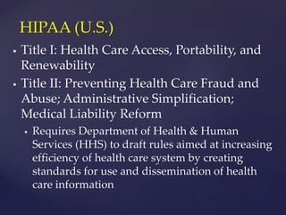  Title I: Health Care Access, Portability, and
Renewability
 Title II: Preventing Health Care Fraud and
Abuse; Administrative Simplification;
Medical Liability Reform
 Requires Department of Health & Human
Services (HHS) to draft rules aimed at increasing
efficiency of health care system by creating
standards for use and dissemination of health
care information
HIPAA (U.S.)
 