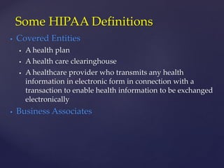  Covered Entities
 A health plan
 A health care clearinghouse
 A healthcare provider who transmits any health
information in electronic form in connection with a
transaction to enable health information to be exchanged
electronically
 Business Associates
Some HIPAA Definitions
 