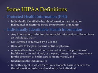  Protected Health Information (PHI)
 Individually identifiable health information transmitted or
maintained in electronic media or other form or medium
 Individually Identifiable Health Information
 Any information, including demographic information collected from
an individual, that—
 (A) is created or received by a CE; and
 (B) relates to the past, present, or future physical
 or mental health or condition of an individual, the provision of
health care to an individual, or the past, present, or future payment
for the provision of health care to an individual, and—
 (i) identifies the individual; or
 (ii) with respect to which there is a reasonable basis to believe that
the information can be used to identify the individual.
Some HIPAA Definitions
 
