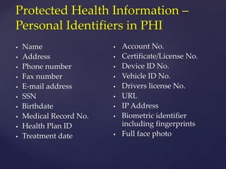  Name
 Address
 Phone number
 Fax number
 E-mail address
 SSN
 Birthdate
 Medical Record No.
 Health Plan ID
 Treatment date
 Account No.
 Certificate/License No.
 Device ID No.
 Vehicle ID No.
 Drivers license No.
 URL
 IP Address
 Biometric identifier
including fingerprints
 Full face photo
Protected Health Information –
Personal Identifiers in PHI
 