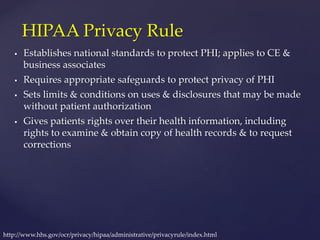  Establishes national standards to protect PHI; applies to CE &
business associates
 Requires appropriate safeguards to protect privacy of PHI
 Sets limits & conditions on uses & disclosures that may be made
without patient authorization
 Gives patients rights over their health information, including
rights to examine & obtain copy of health records & to request
corrections
HIPAA Privacy Rule
http://www.hhs.gov/ocr/privacy/hipaa/administrative/privacyrule/index.html
 