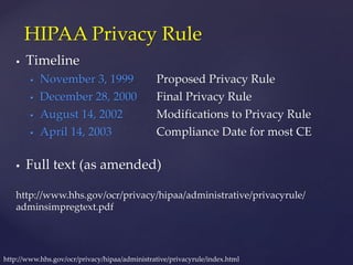  Timeline
 November 3, 1999 Proposed Privacy Rule
 December 28, 2000 Final Privacy Rule
 August 14, 2002 Modifications to Privacy Rule
 April 14, 2003 Compliance Date for most CE
 Full text (as amended)
http://www.hhs.gov/ocr/privacy/hipaa/administrative/privacyrule/
adminsimpregtext.pdf
HIPAA Privacy Rule
http://www.hhs.gov/ocr/privacy/hipaa/administrative/privacyrule/index.html
 