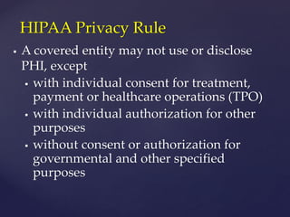  A covered entity may not use or disclose
PHI, except
 with individual consent for treatment,
payment or healthcare operations (TPO)
 with individual authorization for other
purposes
 without consent or authorization for
governmental and other specified
purposes
HIPAA Privacy Rule
 