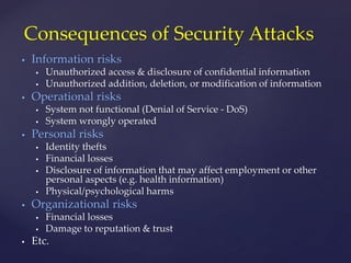  Information risks
 Unauthorized access & disclosure of confidential information
 Unauthorized addition, deletion, or modification of information
 Operational risks
 System not functional (Denial of Service - DoS)
 System wrongly operated
 Personal risks
 Identity thefts
 Financial losses
 Disclosure of information that may affect employment or other
personal aspects (e.g. health information)
 Physical/psychological harms
 Organizational risks
 Financial losses
 Damage to reputation & trust
 Etc.
Consequences of Security Attacks
 