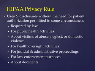  Uses & disclosures without the need for patient
authorization permitted in some circumstances
 Required by law
 For public health activities
 About victims of abuse, neglect, or domestic
violence
 For health oversight activities
 For judicial & administrative proceedings
 For law enforcement purposes
 About decedents
HIPAA Privacy Rule
 