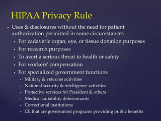  Uses & disclosures without the need for patient
authorization permitted in some circumstances
 For cadaveric organ, eye, or tissue donation purposes
 For research purposes
 To avert a serious threat to health or safety
 For workers’ compensation
 For specialized government functions
 Military & veterans activities
 National security & intelligence activities
 Protective services for President & others
 Medical suitability determinants
 Correctional institutions
 CE that are government programs providing public benefits
HIPAA Privacy Rule
 
