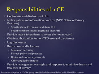  Control use and disclosure of PHI
 Notify patients of information practices (NPP, Notice of Privacy
Practices)
 Specifies how CE can use and share PHI
 Specifies patient’s rights regarding their PHI
 Provide means for patients to access their own record
 Obtain authorization for non-TPO uses and disclosures
 Log disclosures
 Restrict use or disclosures
 Minimum necessary
 Privacy policy and practices
 Business Associate agreements
 Other applicable statutes
 Provide management oversight and response to minimize threats and
breaches of privacy
Responsibilities of a CE
From a teaching slide in UMN’s Spring 2006 Health Informatics II class by Dr. David Pieczkiewicz
 
