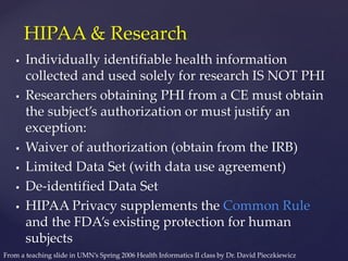  Individually identifiable health information
collected and used solely for research IS NOT PHI
 Researchers obtaining PHI from a CE must obtain
the subject’s authorization or must justify an
exception:
 Waiver of authorization (obtain from the IRB)
 Limited Data Set (with data use agreement)
 De-identified Data Set
 HIPAA Privacy supplements the Common Rule
and the FDA’s existing protection for human
subjects
HIPAA & Research
From a teaching slide in UMN’s Spring 2006 Health Informatics II class by Dr. David Pieczkiewicz
 