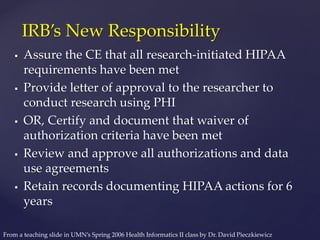  Assure the CE that all research-initiated HIPAA
requirements have been met
 Provide letter of approval to the researcher to
conduct research using PHI
 OR, Certify and document that waiver of
authorization criteria have been met
 Review and approve all authorizations and data
use agreements
 Retain records documenting HIPAA actions for 6
years
IRB’s New Responsibility
From a teaching slide in UMN’s Spring 2006 Health Informatics II class by Dr. David Pieczkiewicz
 